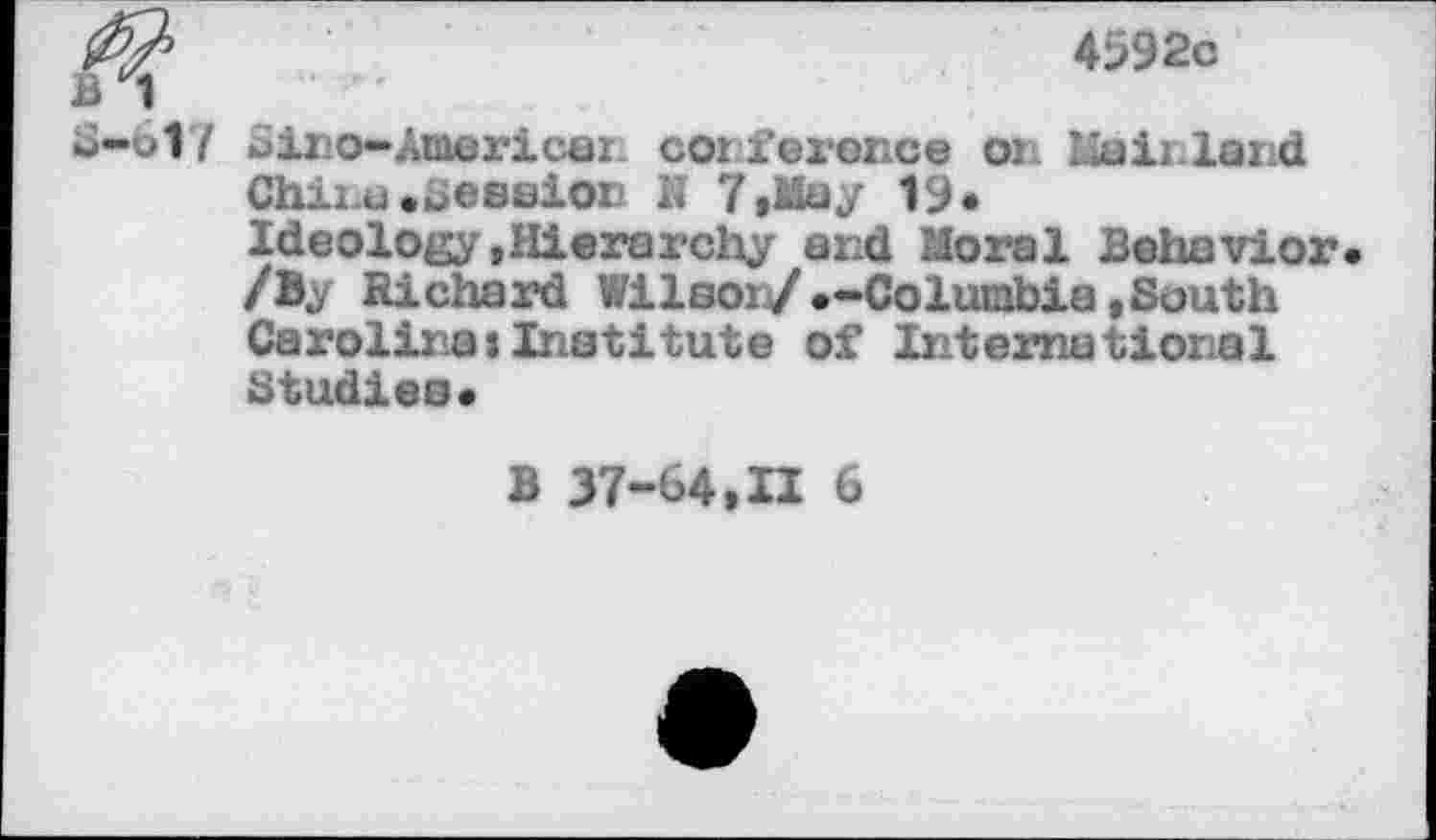 ﻿4592c
ii 1
S-617 Siro-Americar coi ference on Mainland
Chii.t) .ueseion K 7,May 19«
Ideology«Hierarchy and Moral Behavior /By Richard Wilsoi/.-Columbia»South Carolina*Institute of International Studies«
B 37-64,II 6